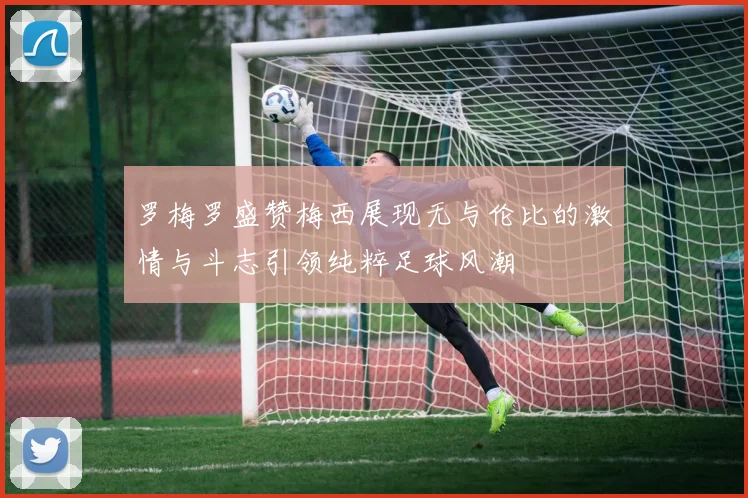 罗梅罗盛赞梅西展现无与伦比的激情与斗志引领纯粹足球风潮