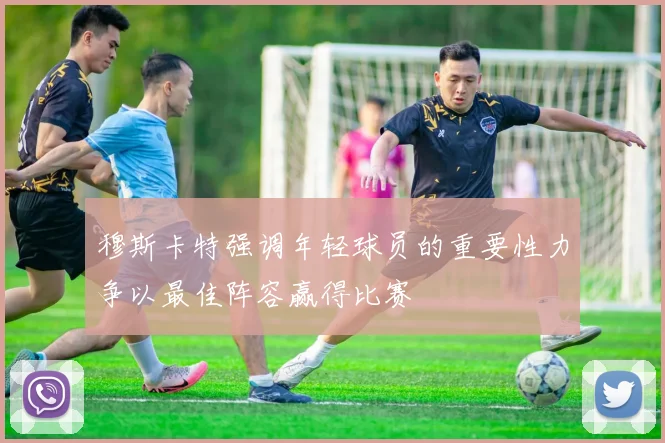 穆斯卡特强调年轻球员的重要性力争以最佳阵容赢得比赛