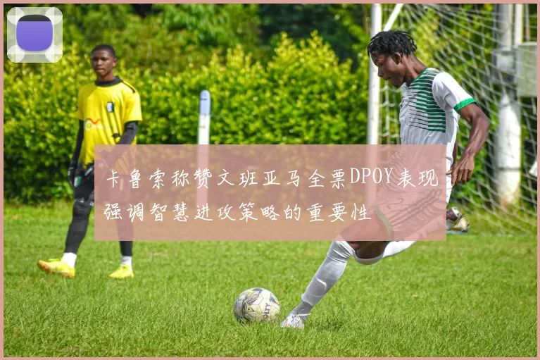 卡鲁索称赞文班亚马全票DPOY表现强调智慧进攻策略的重要性