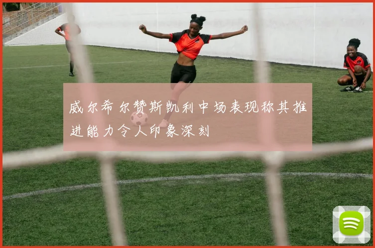 威尔希尔赞斯凯利中场表现称其推进能力令人印象深刻