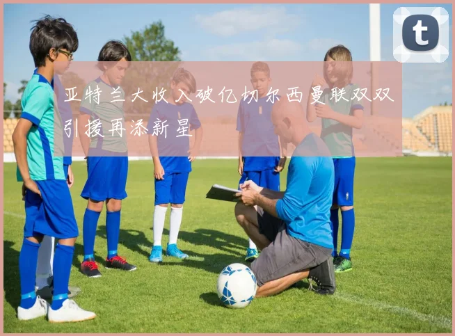 亚特兰大收入破亿切尔西曼联双双引援再添新星