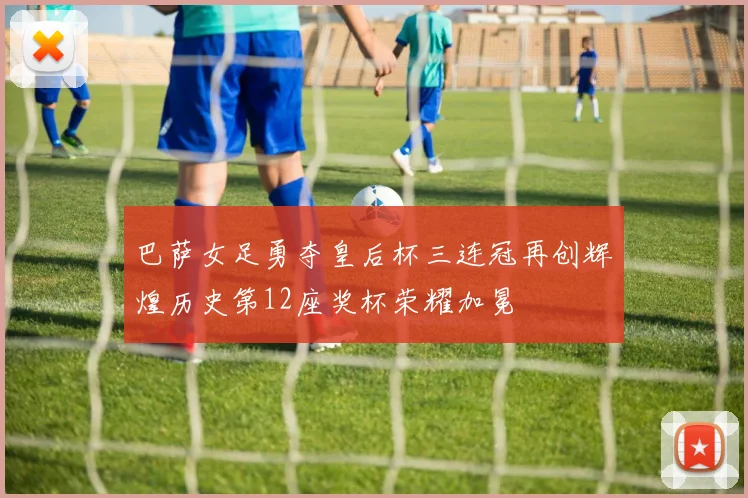 巴萨女足勇夺皇后杯三连冠再创辉煌历史第12座奖杯荣耀加冕