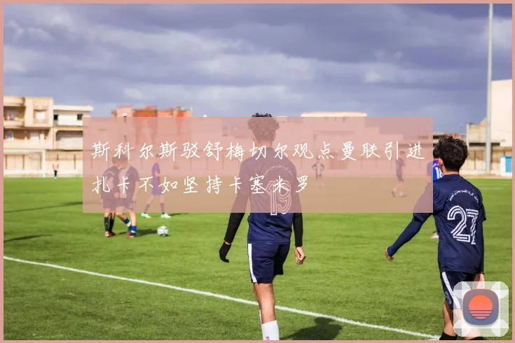斯科尔斯驳舒梅切尔观点曼联引进扎卡不如坚持卡塞米罗