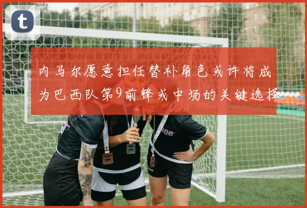 内马尔愿意担任替补角色或许将成为巴西队第9前锋或中场的关键选择