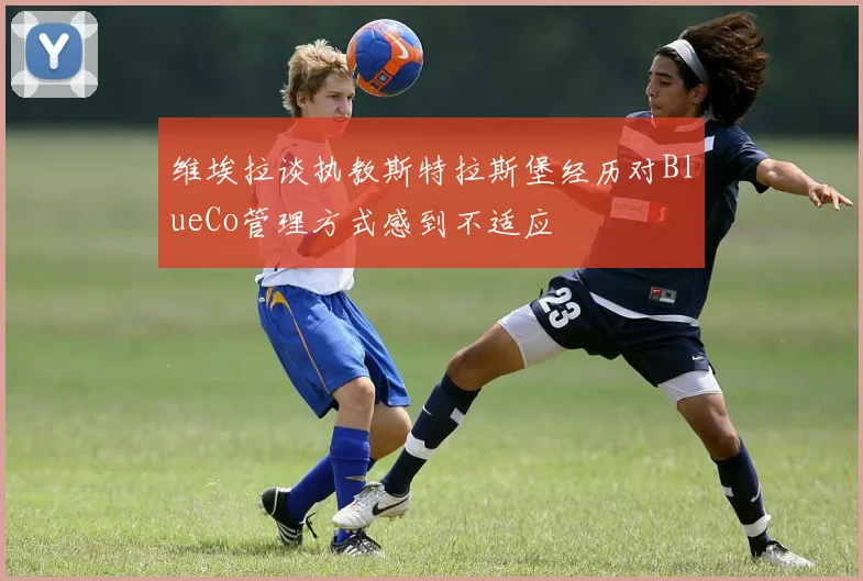 维埃拉谈执教斯特拉斯堡经历对BlueCo管理方式感到不适应