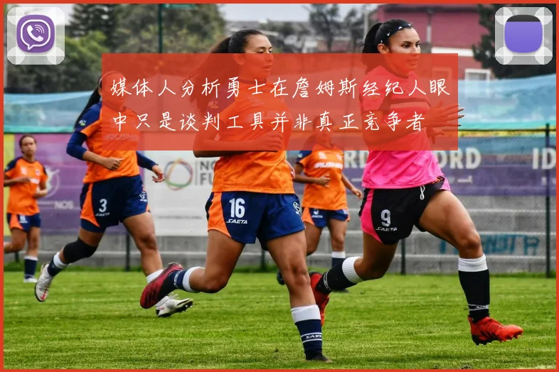 媒体人分析勇士在詹姆斯经纪人眼中只是谈判工具并非真正竞争者