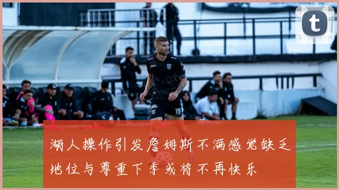 湖人操作引发詹姆斯不满感觉缺乏地位与尊重下季或将不再快乐