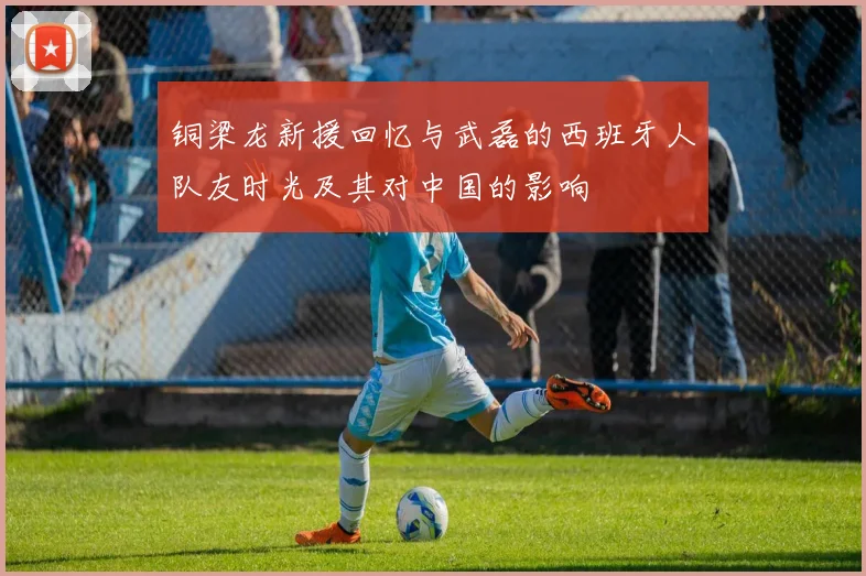 铜梁龙新援回忆与武磊的西班牙人队友时光及其对中国的影响