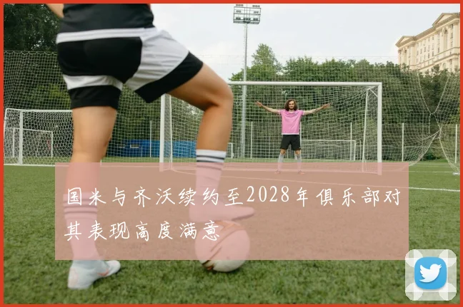 国米与齐沃续约至2028年俱乐部对其表现高度满意