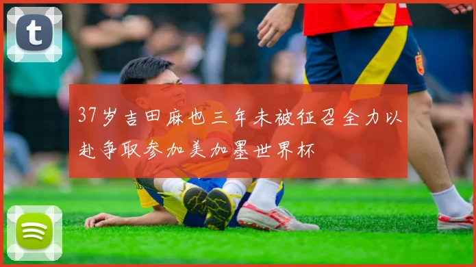 37岁吉田麻也三年未被征召全力以赴争取参加美加墨世界杯
