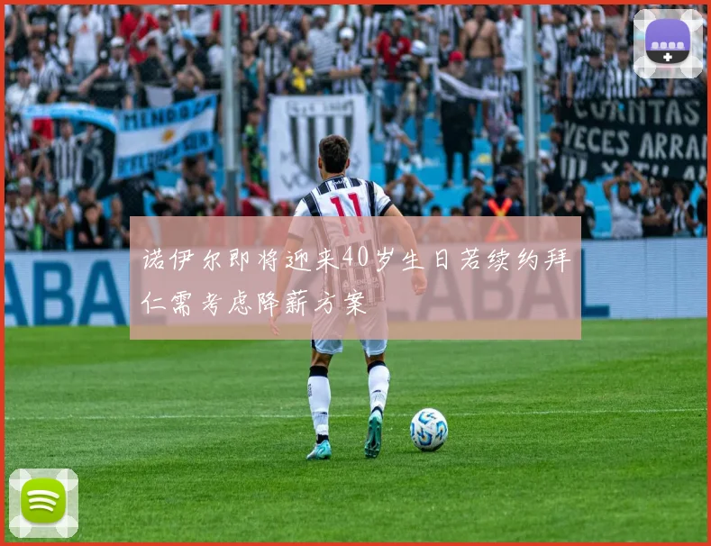 诺伊尔即将迎来40岁生日若续约拜仁需考虑降薪方案