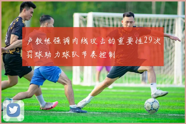 卢教练强调内线攻击的重要性29次罚球助力球队节奏控制
